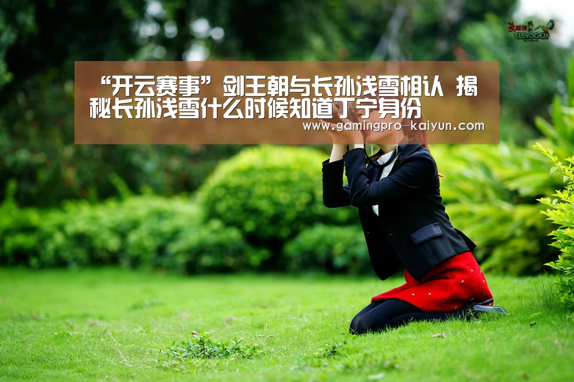 “开云赛事”剑王朝与长孙浅雪相认 揭秘长孙浅雪什么时候知道丁宁身份(图1) 开云直播